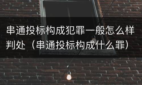 串通投标构成犯罪一般怎么样判处（串通投标构成什么罪）