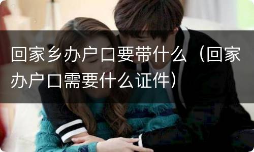 回家乡办户口要带什么（回家办户口需要什么证件）