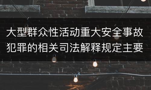 大型群众性活动重大安全事故犯罪的相关司法解释规定主要内容是什么