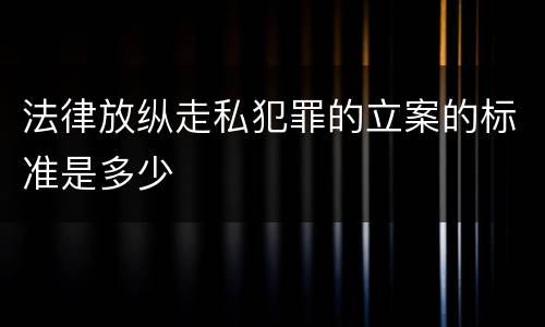 法律放纵走私犯罪的立案的标准是多少