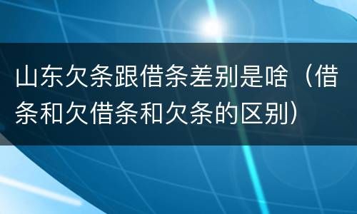 山东欠条跟借条差别是啥（借条和欠借条和欠条的区别）