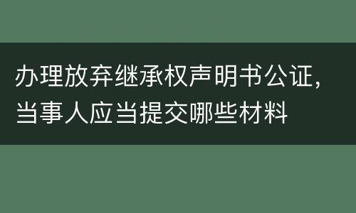 办理放弃继承权声明书公证，当事人应当提交哪些材料