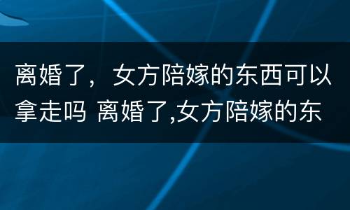离婚了，女方陪嫁的东西可以拿走吗 离婚了,女方陪嫁的东西可以拿走吗