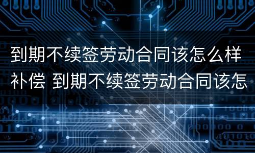 到期不续签劳动合同该怎么样补偿 到期不续签劳动合同该怎么样补偿呢