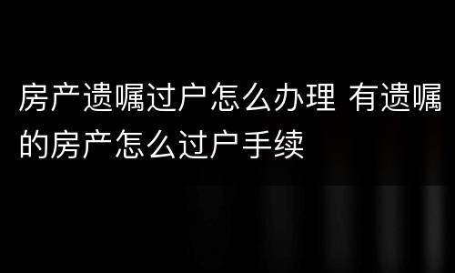 房产遗嘱过户怎么办理 有遗嘱的房产怎么过户手续