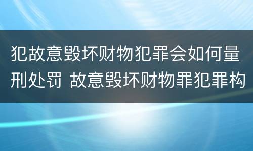 犯故意毁坏财物犯罪会如何量刑处罚 故意毁坏财物罪犯罪构成要件