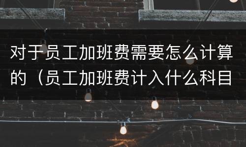 对于员工加班费需要怎么计算的（员工加班费计入什么科目）