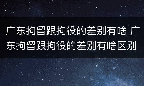 广东拘留跟拘役的差别有啥 广东拘留跟拘役的差别有啥区别吗