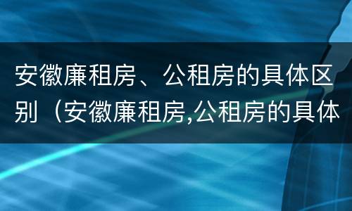 安徽廉租房、公租房的具体区别（安徽廉租房,公租房的具体区别是什么）