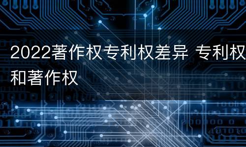 2022著作权专利权差异 专利权和著作权