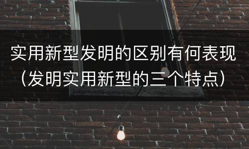 实用新型发明的区别有何表现（发明实用新型的三个特点）