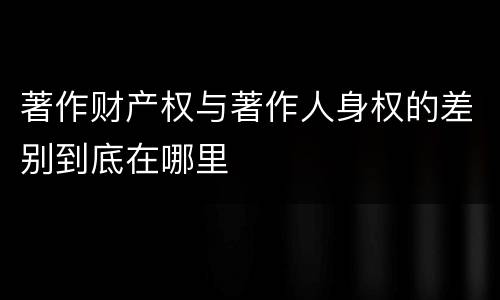 著作财产权与著作人身权的差别到底在哪里
