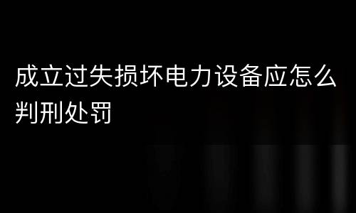 成立过失损坏电力设备应怎么判刑处罚