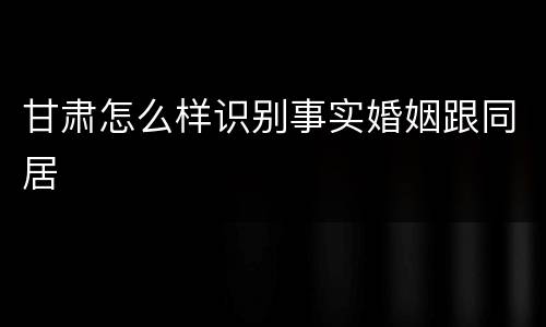 甘肃怎么样识别事实婚姻跟同居