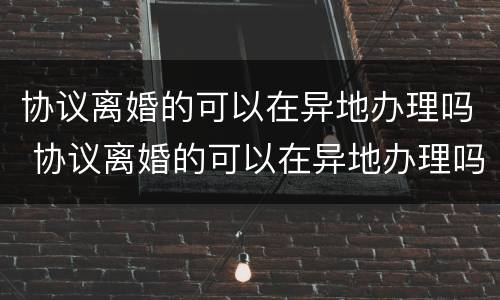 协议离婚的可以在异地办理吗 协议离婚的可以在异地办理吗