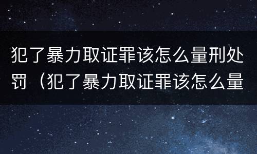 犯了暴力取证罪该怎么量刑处罚（犯了暴力取证罪该怎么量刑处罚）