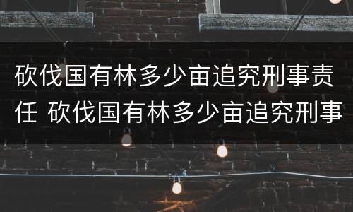 砍伐国有林多少亩追究刑事责任 砍伐国有林多少亩追究刑事责任案例