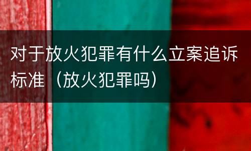 对于放火犯罪有什么立案追诉标准（放火犯罪吗）
