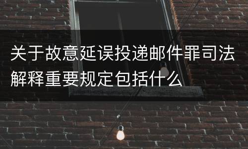 关于故意延误投递邮件罪司法解释重要规定包括什么