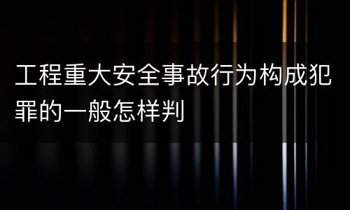 工程重大安全事故行为构成犯罪的一般怎样判