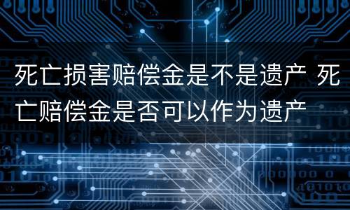 死亡损害赔偿金是不是遗产 死亡赔偿金是否可以作为遗产