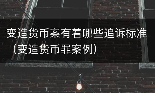 变造货币案有着哪些追诉标准（变造货币罪案例）