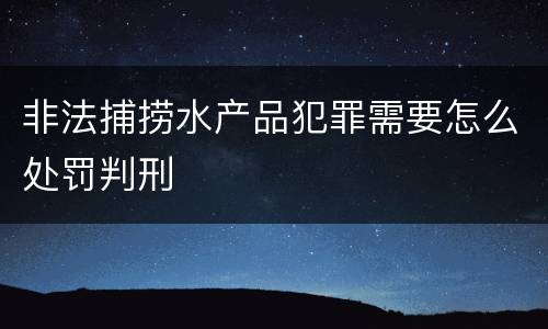 非法捕捞水产品犯罪需要怎么处罚判刑