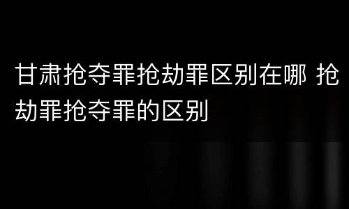 甘肃抢夺罪抢劫罪区别在哪 抢劫罪抢夺罪的区别
