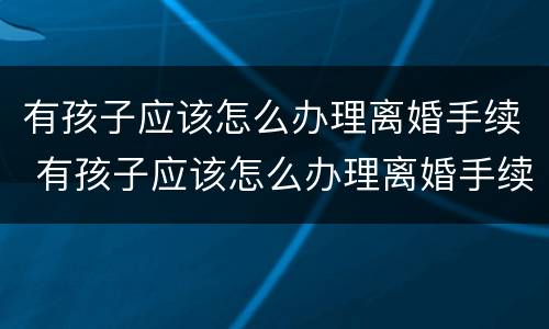 有孩子应该怎么办理离婚手续 有孩子应该怎么办理离婚手续和证件