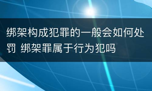 绑架构成犯罪的一般会如何处罚 绑架罪属于行为犯吗