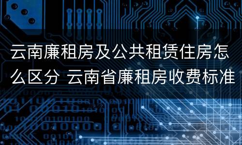 云南廉租房及公共租赁住房怎么区分 云南省廉租房收费标准