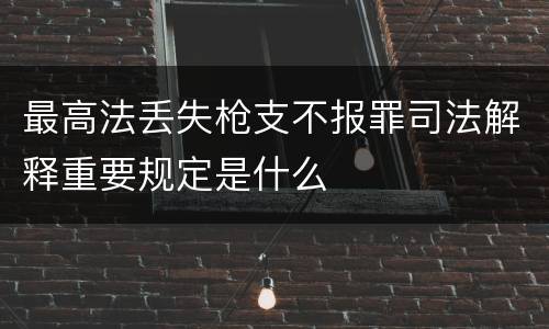 最高法丢失枪支不报罪司法解释重要规定是什么