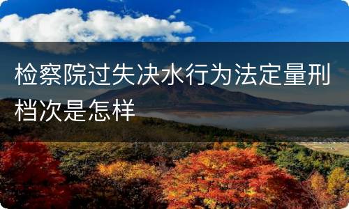 检察院过失决水行为法定量刑档次是怎样