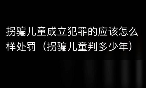 拐骗儿童成立犯罪的应该怎么样处罚（拐骗儿童判多少年）