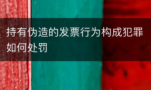 持有伪造的发票行为构成犯罪如何处罚