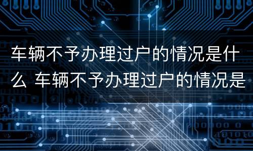 车辆不予办理过户的情况是什么 车辆不予办理过户的情况是什么意思