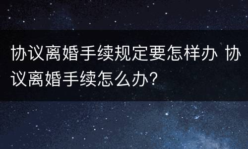 协议离婚手续规定要怎样办 协议离婚手续怎么办?