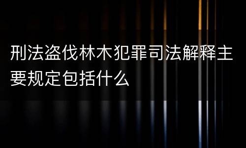 刑法盗伐林木犯罪司法解释主要规定包括什么