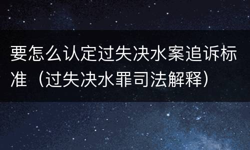 要怎么认定过失决水案追诉标准（过失决水罪司法解释）