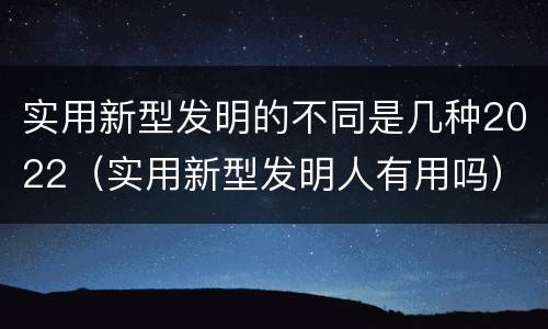实用新型发明的不同是几种2022（实用新型发明人有用吗）