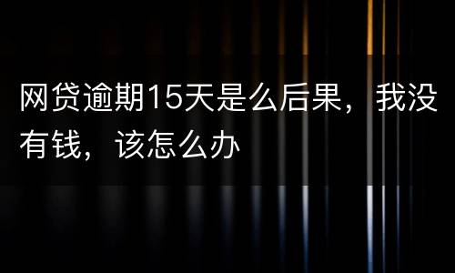 网贷逾期15天是么后果，我没有钱，该怎么办