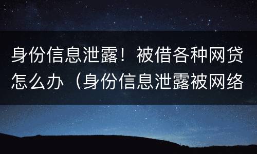 身份信息泄露！被借各种网贷怎么办（身份信息泄露被网络贷款怎么办）