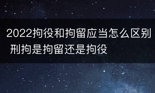 2022拘役和拘留应当怎么区别 刑拘是拘留还是拘役