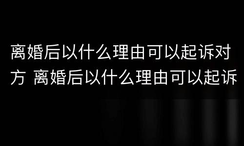 离婚后以什么理由可以起诉对方 离婚后以什么理由可以起诉对方的债务