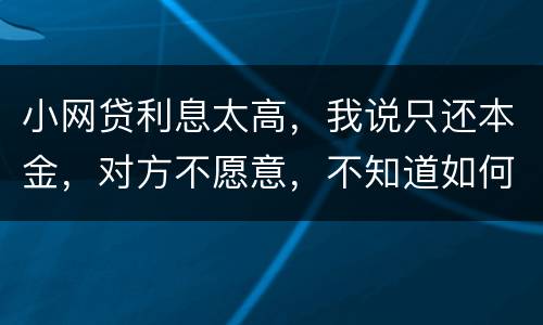 小网贷利息太高，我说只还本金，对方不愿意，不知道如何是好