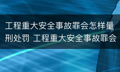 工程重大安全事故罪会怎样量刑处罚 工程重大安全事故罪会怎样量刑处罚