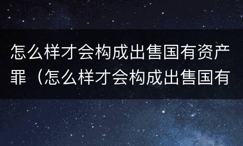 怎么样才会构成出售国有资产罪（怎么样才会构成出售国有资产罪名）