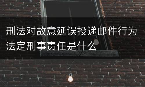 刑法对故意延误投递邮件行为法定刑事责任是什么