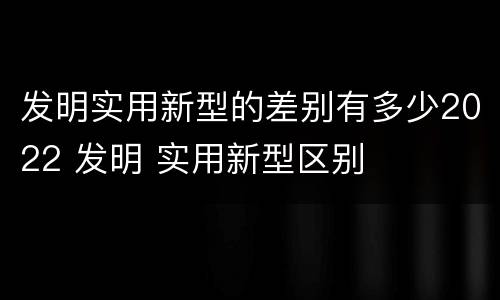 发明实用新型的差别有多少2022 发明 实用新型区别
