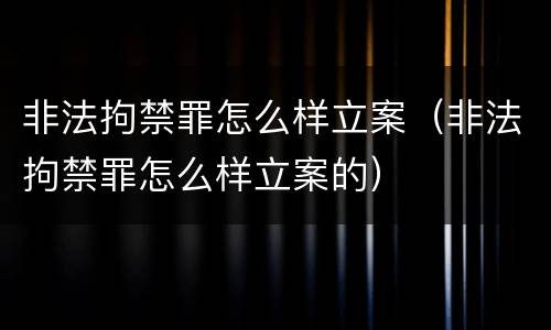 非法拘禁罪怎么样立案（非法拘禁罪怎么样立案的）